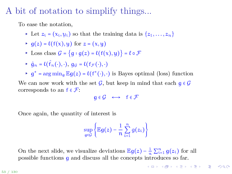 Slide: A bit of notation to simplify things...
To ease the notation, Let zi = (xi , yi ) so that the training data is {z1 , . . . , zn } g(z) = (f(x), y) for z = (x, y) Loss class G = g g(z) = (f(x), y) =  F   gn = (fn (), ), gG = (fF (), ) g = arg ming Eg(z) = (f (), ) is Bayes optimal (loss) function We can now work with the set G, but keep in mind that each g  G corresponds to an f  F: g  G  f  F Once again, the quantity of interest is sup Eg(z) 
gG

1 n g(zi ) n i=1

1 On the next slide, we visualize deviations Eg(z)  n n g(zi ) for all i=1 possible functions g and discuss all the concepts introduces so far.

53 / 130

