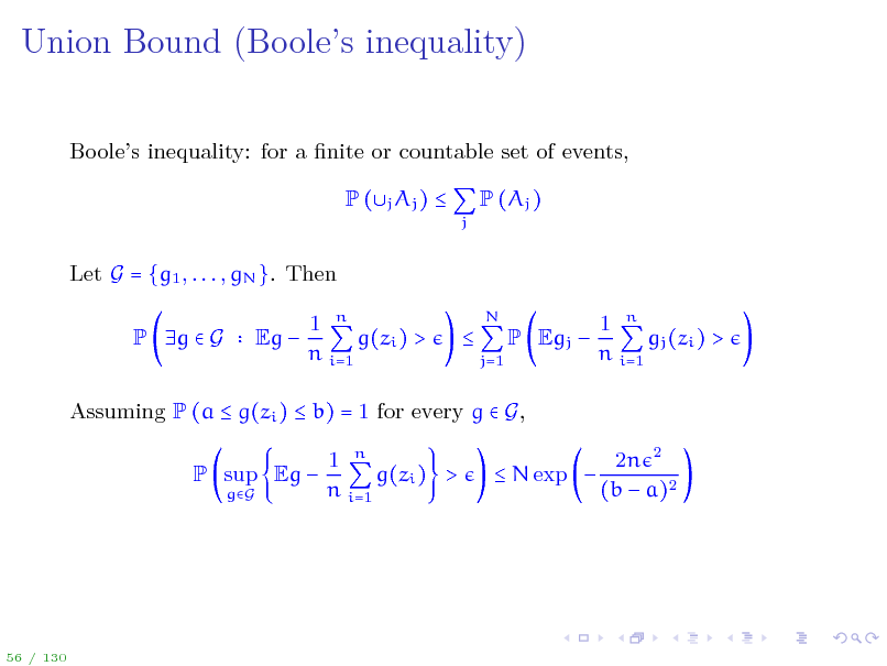 Slide: Union Bound (Booles inequality)
Booles inequality: for a nite or countable set of events, P (j Aj ) 
j

P (Aj )

Let G = {g1 , . . . , gN }. Then P g  G Eg  1 n g(zi ) > n i=1 
N j=1

P Egj 

1 n gj (zi ) > n i=1

Assuming P (a  g(zi )  b) = 1 for every g  G, P sup Eg 
gG

1 n g(zi ) > n i=1

 N exp 

2n 2 (b  a)2

56 / 130

