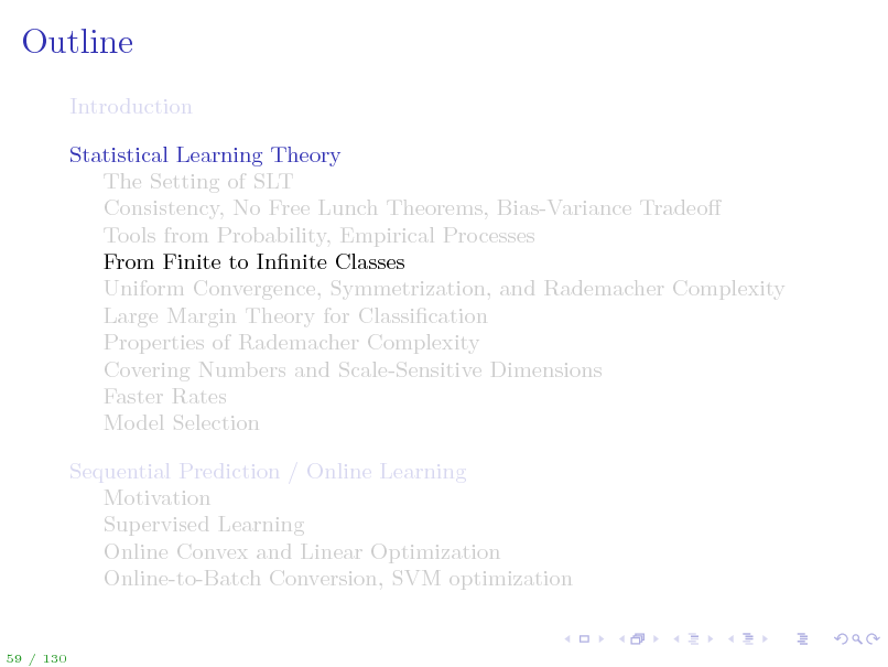 Slide: Outline
Introduction Statistical Learning Theory The Setting of SLT Consistency, No Free Lunch Theorems, Bias-Variance Tradeo Tools from Probability, Empirical Processes From Finite to Innite Classes Uniform Convergence, Symmetrization, and Rademacher Complexity Large Margin Theory for Classication Properties of Rademacher Complexity Covering Numbers and Scale-Sensitive Dimensions Faster Rates Model Selection Sequential Prediction / Online Learning Motivation Supervised Learning Online Convex and Linear Optimization Online-to-Batch Conversion, SVM optimization

59 / 130

