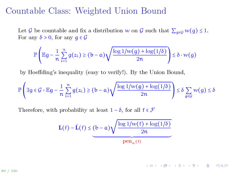 Slide: Countable Class: Weighted Union Bound
Let G be countable and x a distribution w on G such that gG w(g)  1. For any  > 0, for any g  G P Eg  1 n g(zi )  (b  a) n i=1 log 1 w(g) + log(1 )    w(g) 2n

by Hoedings inequality (easy to verify!). By the Union Bound, P g  G Eg  1 n g(zi )  (b  a) n i=1 log 1 w(g) + log(1 )  w(g)   2n gG

Therefore, with probability at least 1  , for all f  F  L(f)  L(f)  (b  a) log 1 w(f) + log(1 ) 2n penn (f)

60 / 130

