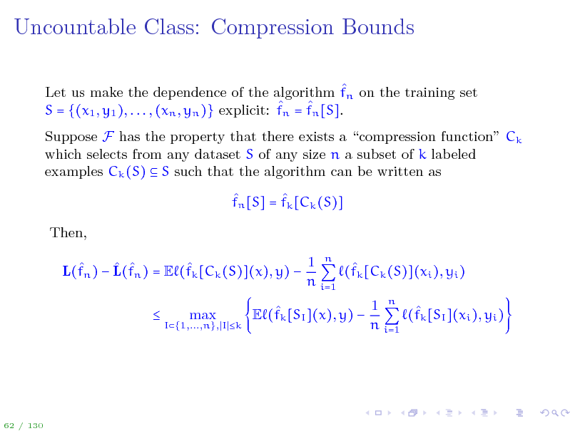 Slide: Uncountable Class: Compression Bounds
 Let us make the dependence of the algorithm fn on the training set n = fn [S].  S = {(x1 , y1 ), . . . , (xn , yn )} explicit: f Suppose F has the property that there exists a compression function Ck which selects from any dataset S of any size n a subset of k labeled examples Ck (S)  S such that the algorithm can be written as   fn [S] = fk [Ck (S)] Then, 1 n      (fk [Ck (S)](xi ), yi ) L(fn )  L(fn ) = E (fk [Ck (S)](x), y)  n i=1 
I{1,...,n}, I k

max

1 n   E (fk [SI ](x), y)  (fk [SI ](xi ), yi ) n i=1

62 / 130

