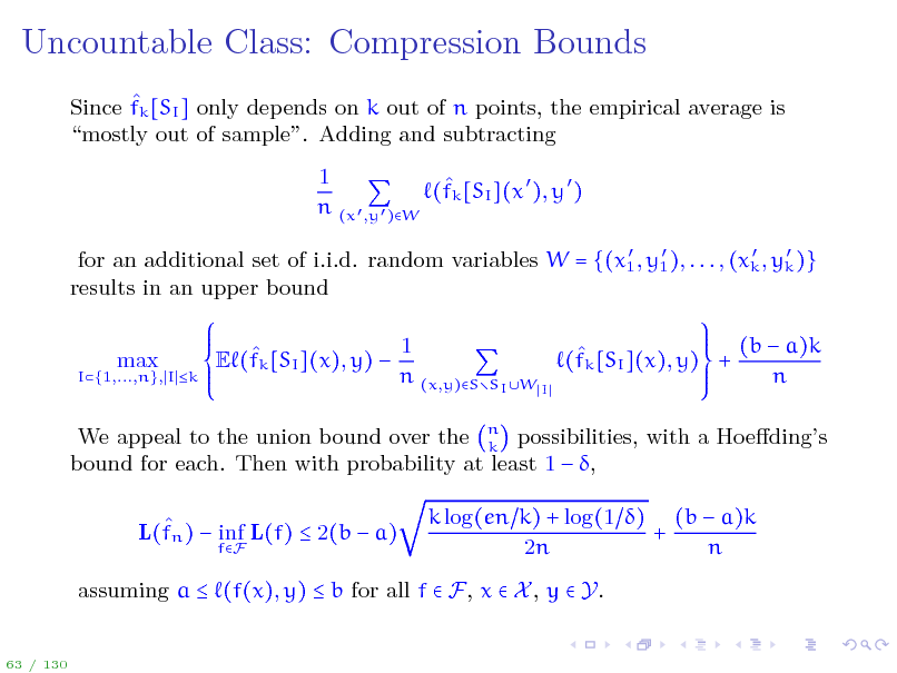 Slide: Uncountable Class: Compression Bounds
 Since fk [SI ] only depends on k out of n points, the empirical average is mostly out of sample. Adding and subtracting 1  (fk [SI ](x  ), y  ) n (x  ,y  )W
    for an additional set of i.i.d. random variables W = {(x1 , y1 ), . . . , (xk , yk )} results in an upper bound

I{1,...,n}, I k

max

1  E (fk [SI ](x), y)  n (x,y)S

SI W I

 (fk [SI ](x), y) +

(b  a)k n

We appeal to the union bound over the n possibilities, with a Hoedings k bound for each. Then with probability at least 1  ,  L(fn )  inf L(f)  2(b  a)
fF

k log(en k) + log(1 ) (b  a)k + 2n n

assuming a  (f(x), y)  b for all f  F, x  X , y  Y.
63 / 130

