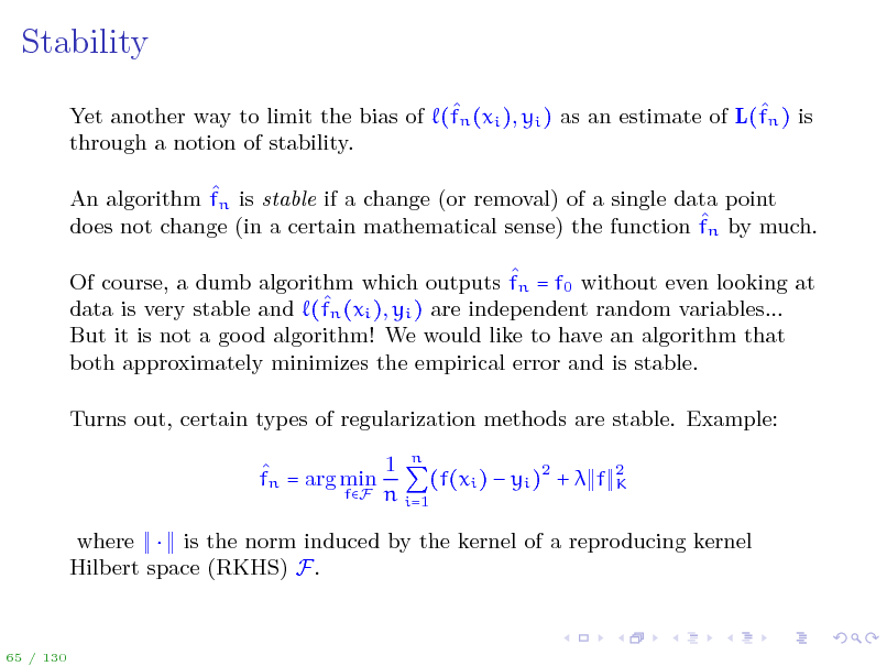Slide: Stability
  Yet another way to limit the bias of (fn (xi ), yi ) as an estimate of L(fn ) is through a notion of stability.  An algorithm fn is stable if a change (or removal) of a single data point  does not change (in a certain mathematical sense) the function fn by much.  Of course, a dumb algorithm which outputs fn = f0 without even looking at n (xi ), yi ) are independent random variables... data is very stable and (f But it is not a good algorithm! We would like to have an algorithm that both approximately minimizes the empirical error and is stable. Turns out, certain types of regularization methods are stable. Example: 1 n  fn = arg min (f(xi )  yi )2 +  f fF n i=1
2 K

where  is the norm induced by the kernel of a reproducing kernel Hilbert space (RKHS) F.

65 / 130

