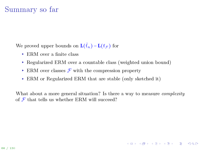 Slide: Summary so far

 We proved upper bounds on L(fn )  L(fF ) for ERM over a nite class Regularized ERM over a countable class (weighted union bound) ERM over classes F with the compression property ERM or Regularized ERM that are stable (only sketched it) What about a more general situation? Is there a way to measure complexity of F that tells us whether ERM will succeed?

66 / 130

