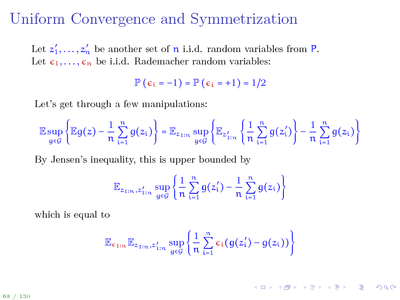 Slide: Uniform Convergence and Symmetrization
  Let z1 , . . . , zn be another set of n i.i.d. random variables from P. Let 1 , . . . , n be i.i.d. Rademacher random variables:

P(

i

= 1) = P (

i

= +1) = 1 2

Lets get through a few manipulations: E sup Eg(z) 
gG

1 n 1 n 1 n   g(zi ) = Ez1 n sup Ez1 n g(zi )  g(zi ) n i=1 n i=1 n i=1 gG

By Jensens inequality, this is upper bounded by
 Ez1 n ,z1 n sup

gG

1 n 1 n  g(zi )  g(zi ) n i=1 n i=1

which is equal to E
1n  Ez1 n ,z1 n sup

gG

1 n n i=1

 i (g(zi )

 g(zi ))

68 / 130

