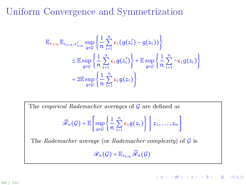 Slide: Uniform Convergence and Symmetrization
E
 Ez1 n ,z1 n sup

1n

gG

1 n n i=1 1 n n i=1 1 n i=1
n

 i (g(zi )  i g(zi ) i g(zi )

 g(zi )) 1 n  i g(zi ) n i=1

 E sup
gG

+ E sup
gG

= 2E sup
gG

The empirical Rademacher averages of G are dened as Rn (G) = E sup
gG

1 n n i=1

i g(zi )

z1 , . . . , zn

The Rademacher average (or Rademacher complexity) of G is Rn (G) = Ez1 n Rn (G)

69 / 130

