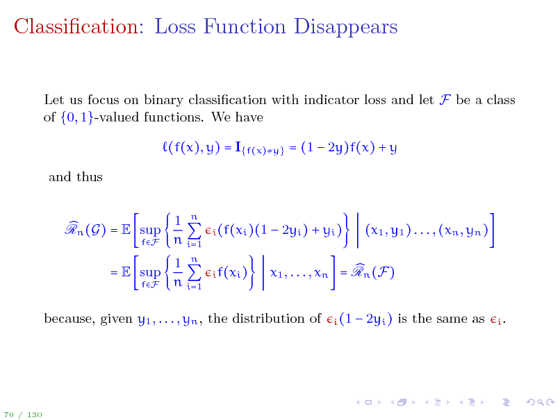 Slide: Classication: Loss Function Disappears
Let us focus on binary classication with indicator loss and let F be a class of {0, 1}-valued functions. We have (f(x), y) = I{f(x)y} = (1  2y)f(x) + y and thus 1 n n i=1 1 n n i=1

Rn (G) = E sup
fF

i (f(xi )(1 i f(xi )

 2yi ) + yi )

(x1 , y1 ) . . . , (xn , yn )

= E sup
fF

x1 , . . . , xn = Rn (F)
i (1

because, given y1 , . . . , yn , the distribution of

 2yi ) is the same as

i.

70 / 130

