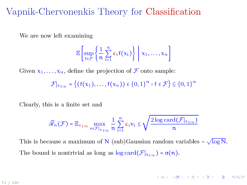 Slide: Vapnik-Chervonenkis Theory for Classication
We are now left examining E sup
fF

1 n n i=1

i f(xi )

x1 , . . . , xn

Given x1 , . . . , xn , dene the projection of F onto sample: F
x1 n

= (f(x1 ), . . . , f(xn ))  {0, 1}n f  F  {0, 1}n

Clearly, this is a nite set and Rn (F) = E max 1 n n i=1
i vi

1n

vF x1 n



2 log card(F n

x1 n )

This is because a maximum of N (sub)Gaussian random variables  The bound is nontrivial as long as log card(F
x1 n )

 log N.

= o(n).

71 / 130

