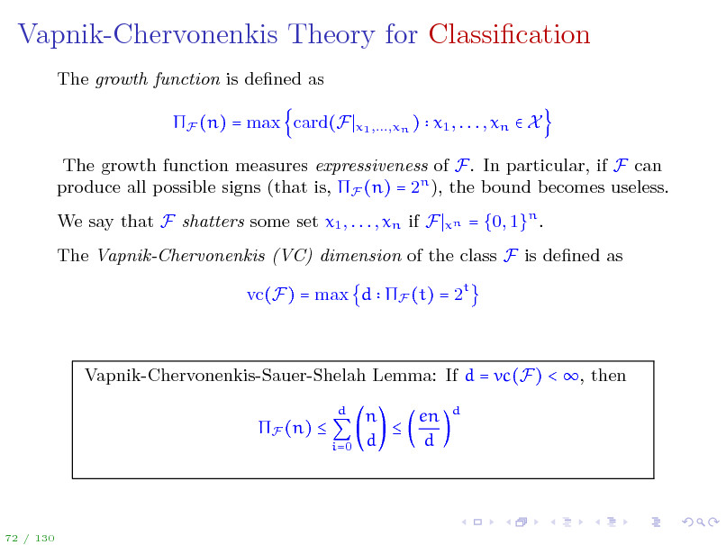 Slide: Vapnik-Chervonenkis Theory for Classication
The growth function is dened as F (n) = max card(F
x1 ,...,xn )

x1 , . . . , xn  X

The growth function measures expressiveness of F. In particular, if F can produce all possible signs (that is, F (n) = 2n ), the bound becomes useless. We say that F shatters some set x1 , . . . , xn if F
xn

= {0, 1}n .

The Vapnik-Chervonenkis (VC) dimension of the class F is dened as vc(F) = max d F (t) = 2t

Vapnik-Chervonenkis-Sauer-Shelah Lemma: If d = vc(F) < , then F (n) 
d i=0

n en  d d

d

72 / 130

