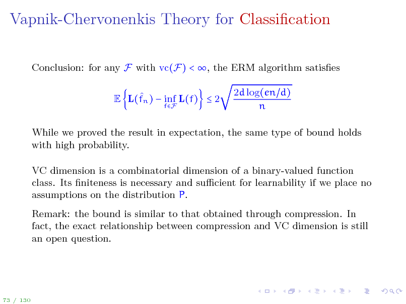 Slide: Vapnik-Chervonenkis Theory for Classication
Conclusion: for any F with vc(F) < , the ERM algorithm satises  E L(fn )  inf L(f)  2
fF

2d log(en d) n

While we proved the result in expectation, the same type of bound holds with high probability. VC dimension is a combinatorial dimension of a binary-valued function class. Its niteness is necessary and sucient for learnability if we place no assumptions on the distribution P. Remark: the bound is similar to that obtained through compression. In fact, the exact relationship between compression and VC dimension is still an open question.

73 / 130

