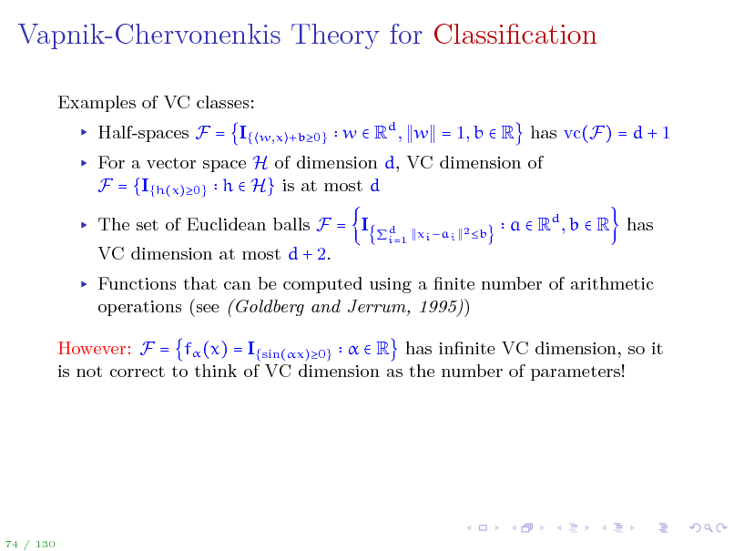 Slide: Vapnik-Chervonenkis Theory for Classication
Examples of VC classes: Half-spaces F = I{
w,x +b0}

w  Rd , w = 1, b  R has vc(F) = d + 1

For a vector space H of dimension d, VC dimension of F = {I{h(x)0} h  H} is at most d The set of Euclidean balls F = I VC dimension at most d + 2.
xi ai 2 b d i=1

a  Rd , b  R has

Functions that can be computed using a nite number of arithmetic operations (see (Goldberg and Jerrum, 1995)) However: F = f (x) = I{sin(x)0}   R has innite VC dimension, so it is not correct to think of VC dimension as the number of parameters!

74 / 130

