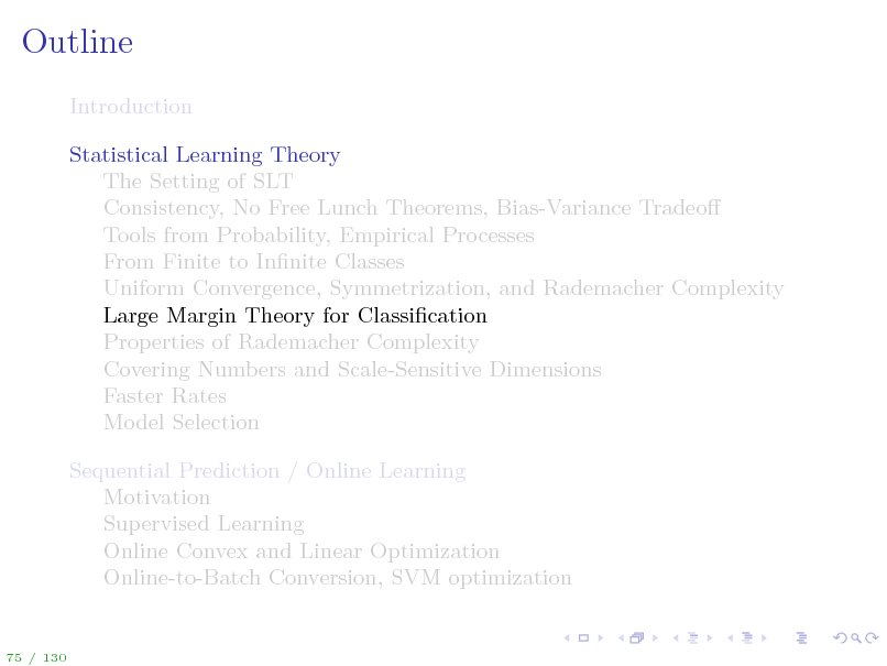 Slide: Outline
Introduction Statistical Learning Theory The Setting of SLT Consistency, No Free Lunch Theorems, Bias-Variance Tradeo Tools from Probability, Empirical Processes From Finite to Innite Classes Uniform Convergence, Symmetrization, and Rademacher Complexity Large Margin Theory for Classication Properties of Rademacher Complexity Covering Numbers and Scale-Sensitive Dimensions Faster Rates Model Selection Sequential Prediction / Online Learning Motivation Supervised Learning Online Convex and Linear Optimization Online-to-Batch Conversion, SVM optimization

75 / 130

