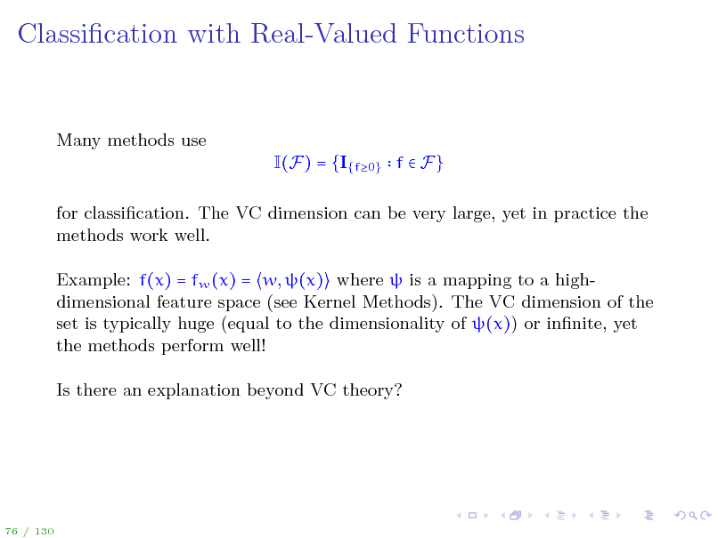 Slide: Classication with Real-Valued Functions

Many methods use I(F) = {I{f0} f  F} for classication. The VC dimension can be very large, yet in practice the methods work well. Example: f(x) = fw (x) = w, (x) where  is a mapping to a highdimensional feature space (see Kernel Methods). The VC dimension of the set is typically huge (equal to the dimensionality of (x)) or innite, yet the methods perform well! Is there an explanation beyond VC theory?

76 / 130

