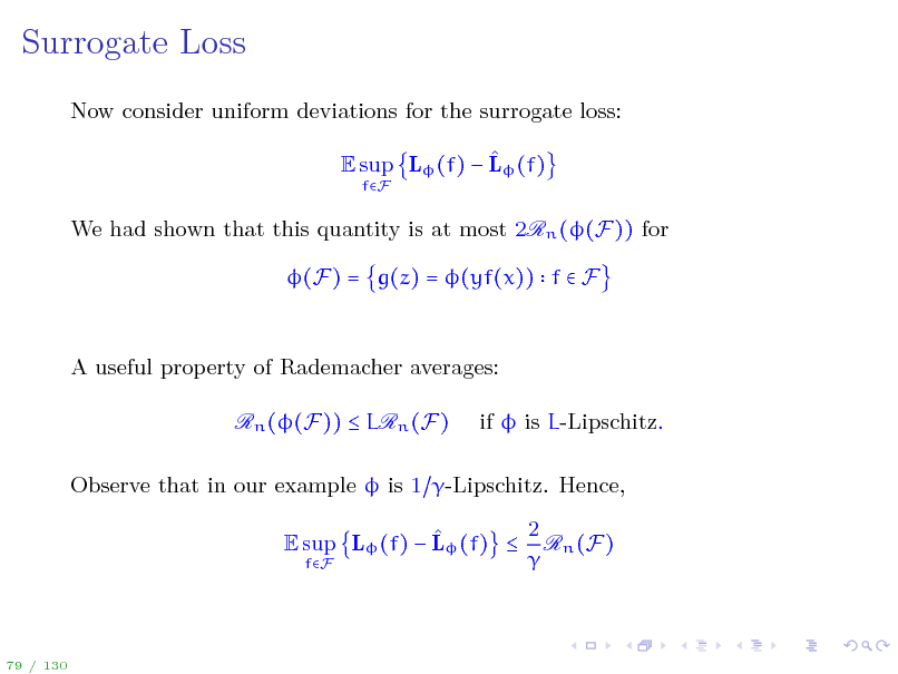 Slide: Surrogate Loss
Now consider uniform deviations for the surrogate loss:  E sup L (f)  L (f)
fF

We had shown that this quantity is at most 2Rn ((F)) for (F) = g(z) = (yf(x)) f  F

A useful property of Rademacher averages: Rn ((F))  LRn (F) if  is L-Lipschitz.

Observe that in our example  is 1 -Lipschitz. Hence, 2  E sup L (f)  L (f)  Rn (F)  fF

79 / 130

