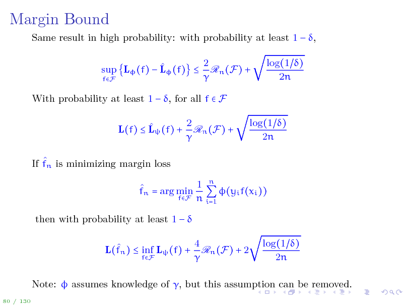 Slide: Margin Bound
Same result in high probability: with probability at least 1  , 2  sup L (f)  L (f)  Rn (F) +  fF With probability at least 1  , for all f  F 2  L(f)  L (f) + Rn (F) +   If fn is minimizing margin loss 1 n  fn = arg min (yi f(xi )) fF n i=1 then with probability at least 1    L(fn )  inf L (f) +
fF

log(1 ) 2n

log(1 ) 2n

4 Rn (F) + 2 

log(1 ) 2n

Note:  assumes knowledge of , but this assumption can be removed.
80 / 130


