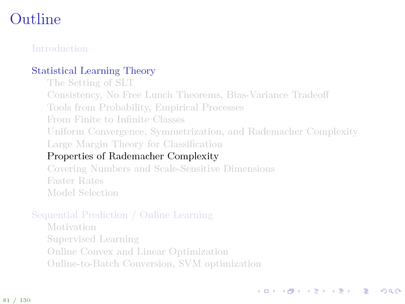 Slide: Outline
Introduction Statistical Learning Theory The Setting of SLT Consistency, No Free Lunch Theorems, Bias-Variance Tradeo Tools from Probability, Empirical Processes From Finite to Innite Classes Uniform Convergence, Symmetrization, and Rademacher Complexity Large Margin Theory for Classication Properties of Rademacher Complexity Covering Numbers and Scale-Sensitive Dimensions Faster Rates Model Selection Sequential Prediction / Online Learning Motivation Supervised Learning Online Convex and Linear Optimization Online-to-Batch Conversion, SVM optimization

81 / 130

