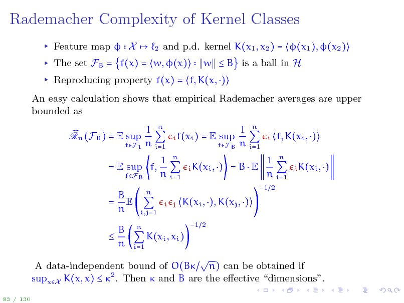 Slide: Rademacher Complexity of Kernel Classes
Feature map  X
2

and p.d. kernel K(x1 , x2 ) = (x1 ), (x2 ) w  B is a ball in H

The set FB = f(x) = w, (x)

Reproducing property f(x) = f, K(x, ) An easy calculation shows that empirical Rademacher averages are upper bounded as Rn (FB ) = E sup 1 n n i=1
i f(xi )

fF1

= E sup

fFB

1 n n i=1

i

f, K(xi , )
i K(xi , )

= E sup f,
fFB

1 n n i=1
i j

i K(xi , )

=BE

1 n n i=1
1 2

B = E n  B n

n i,j=1 n i=1

K(xi , ), K(xj , )
1 2

K(xi , xi )

 A data-independent bound of O(B n) can be obtained if supxX K(x, x)  2 . Then  and B are the eective dimensions.
83 / 130

