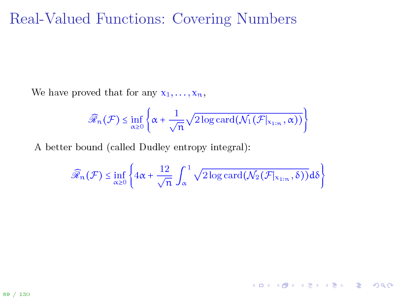 Slide: Real-Valued Functions: Covering Numbers

We have proved that for any x1 , . . . , xn , 1 Rn (F)  inf  +  0 n 2 log card(N1 (F
x1 n , ))

A better bound (called Dudley entropy integral): 12 Rn (F)  inf 4 +  0 n
1 

2 log card(N2 (F

x1 n , ))d

89 / 130

