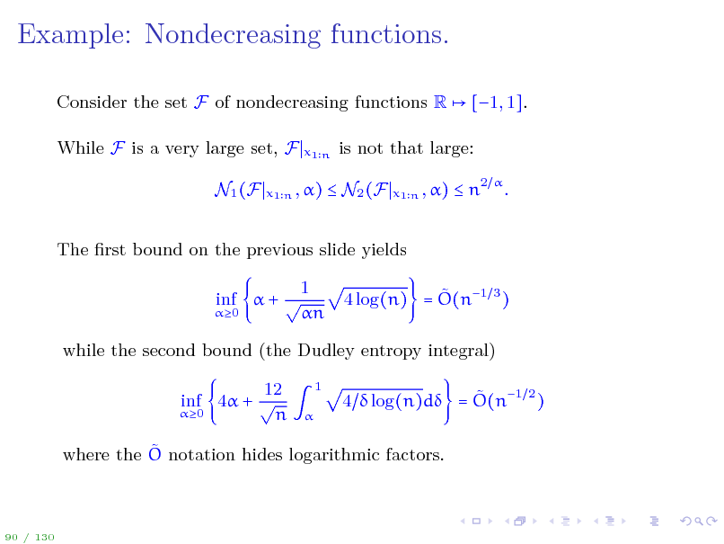Slide: Example: Nondecreasing functions.
Consider the set F of nondecreasing functions R While F is a very large set, F N1 (F
x1 n

[1, 1].

is not that large:
x1 n , )

x1 n , )

 N2 (F

 n2  .

The rst bound on the previous slide yields 1 inf  +  n  4 log(n) = O(n1 3 )

0

while the second bound (the Dudley entropy integral) 12 inf 4 +  0 n
1 

 4  log(n)d = O(n1 2 )

 where the O notation hides logarithmic factors.

90 / 130

