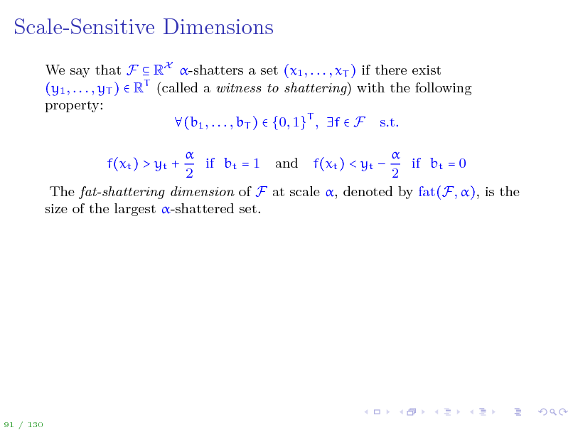 Slide: Scale-Sensitive Dimensions
We say that F  RX -shatters a set (x1 , . . . , xT ) if there exist (y1 , . . . , yT )  RT (called a witness to shattering) with the following property: (b1 , . . . , bT )  {0, 1}T , f  F s.t.   if bt = 1 and f(xt ) < yt  if bt = 0 2 2 The fat-shattering dimension of F at scale , denoted by fat(F, ), is the size of the largest -shattered set. f(xt ) > yt +

91 / 130

