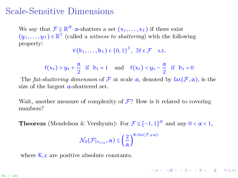 Slide: Scale-Sensitive Dimensions
We say that F  RX -shatters a set (x1 , . . . , xT ) if there exist (y1 , . . . , yT )  RT (called a witness to shattering) with the following property: (b1 , . . . , bT )  {0, 1}T , f  F s.t.   if bt = 1 and f(xt ) < yt  if bt = 0 2 2 The fat-shattering dimension of F at scale , denoted by fat(F, ), is the size of the largest -shattered set. f(xt ) > yt + Wait, another measure of complexity of F? How is it related to covering numbers? Theorem (Mendelson & Vershynin): For F  [1, 1]X and any 0 <  < 1, N2 (F
x1 n , )



2 

Kfat(F ,c)

where K, c are positive absolute constants.

91 / 130

