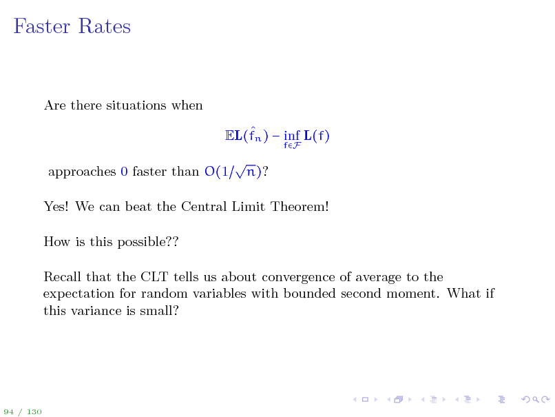 Slide: Faster Rates

Are there situations when  EL(fn )  inf L(f)
fF

approaches 0 faster than O(1



n)?

Yes! We can beat the Central Limit Theorem! How is this possible?? Recall that the CLT tells us about convergence of average to the expectation for random variables with bounded second moment. What if this variance is small?

94 / 130

