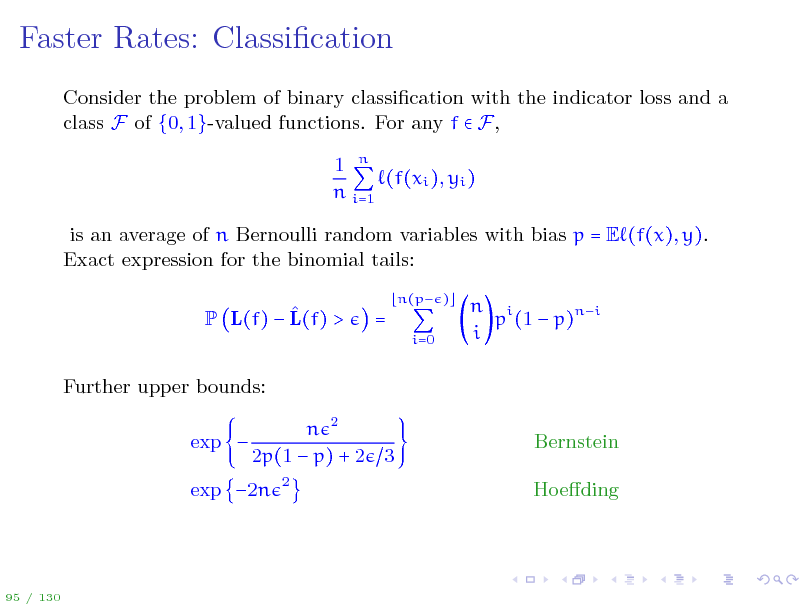 Slide: Faster Rates: Classication
Consider the problem of binary classication with the indicator loss and a class F of {0, 1}-valued functions. For any f  F, 1 n (f(xi ), yi ) n i=1 is an average of n Bernoulli random variables with bias p = E (f(x), y). Exact expression for the binomial tails:  P L(f)  L(f) > Further upper bounds: exp  n 2 2p(1  p) + 2 3
2

=

n(p ) i=0

n i p (1  p)ni i

Bernstein Hoeding

exp 2n

95 / 130


