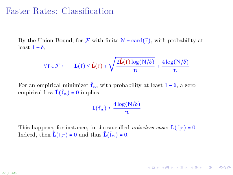 Slide: Faster Rates: Classication
By the Union Bound, for F with nite N = card(F), with probability at least 1  , f  F  L(f)  L(f) +  2L(f) log(N ) 4 log(N ) + n n

 For an empirical minimizer fn , with probability at least 1  , a zero   empirical loss L(fn ) = 0 implies  L(fn )  4 log(N ) n

This happens, for instance, in the so-called noiseless case: L(fF ) = 0.    Indeed, then L(fF ) = 0 and thus L(fn ) = 0.

97 / 130

