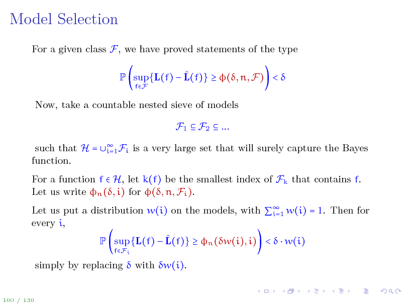 Slide: Model Selection
For a given class F, we have proved statements of the type  P sup{L(f)  L(f)}  (, n, F) < 
fF

Now, take a countable nested sieve of models F1  F2  ... such that H = function.  Fi i=1 is a very large set that will surely capture the Bayes

For a function f  H, let k(f) be the smallest index of Fk that contains f. Let us write n (, i) for (, n, Fi ). Let us put a distribution w(i) on the models, with  w(i) = 1. Then for i=1 every i,  P sup {L(f)  L(f)}  n (w(i), i) <   w(i)
fFi

simply by replacing  with w(i).

100 / 130

