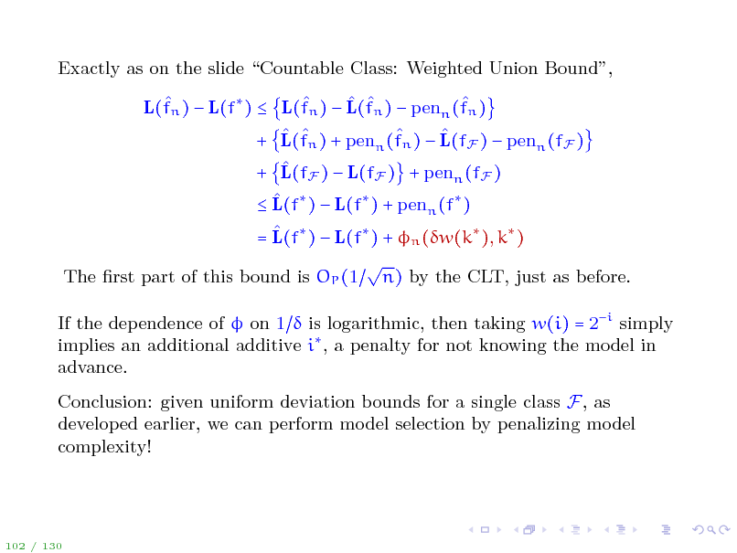 Slide: Exactly as on the slide Countable Class: Weighted Union Bound,      L(fn )  L(f )  L(fn )  L(fn )  penn (fn )     + L(fn ) + penn (fn )  L(fF )  penn (fF )  + L(fF )  L(fF ) + penn (fF )   L(f )  L(f ) + penn (f )  = L(f )  L(f ) + n (w(k ), k )  The rst part of this bound is OP (1 n) by the CLT, just as before. If the dependence of  on 1  is logarithmic, then taking w(i) = 2i simply implies an additional additive i , a penalty for not knowing the model in advance. Conclusion: given uniform deviation bounds for a single class F, as developed earlier, we can perform model selection by penalizing model complexity!

102 / 130

