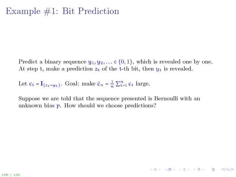 Slide: Example #1: Bit Prediction

Predict a binary sequence y1 , y2 , . . .  {0, 1}, which is revealed one by one. At step t, make a prediction zt of the t-th bit, then yt is revealed.  Let ct = I{zt =yt } . Goal: make cn =
1 n n t=1 ct large.

Suppose we are told that the sequence presented is Bernoulli with an unknown bias p. How should we choose predictions?

106 / 130

