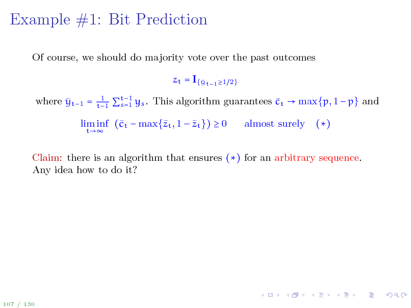 Slide: Example #1: Bit Prediction
Of course, we should do majority vote over the past outcomes zt = I{ t1 1 y  where yt1 =
1 t1 2}

t1  s=1 ys . This algorithm guarantees ct  max{p, 1  p} and

 lim inf (t  max{t , 1  zt })  0 c z
t

almost surely

()

Claim: there is an algorithm that ensures () for an arbitrary sequence. Any idea how to do it?

107 / 130

