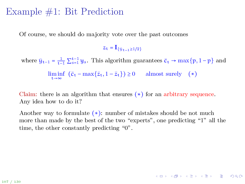 Slide: Example #1: Bit Prediction
Of course, we should do majority vote over the past outcomes zt = I{ t1 1 y  where yt1 =
1 t1 2}

t1  s=1 ys . This algorithm guarantees ct  max{p, 1  p} and

 lim inf (t  max{t , 1  zt })  0 c z
t

almost surely

()

Claim: there is an algorithm that ensures () for an arbitrary sequence. Any idea how to do it? Another way to formulate (): number of mistakes should be not much more than made by the best of the two experts, one predicting 1 all the time, the other constantly predicting 0.

107 / 130

