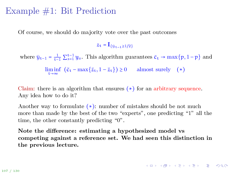 Slide: Example #1: Bit Prediction
Of course, we should do majority vote over the past outcomes zt = I{ t1 1 y  where yt1 =
1 t1 2}

t1  s=1 ys . This algorithm guarantees ct  max{p, 1  p} and

 lim inf (t  max{t , 1  zt })  0 c z
t

almost surely

()

Claim: there is an algorithm that ensures () for an arbitrary sequence. Any idea how to do it? Another way to formulate (): number of mistakes should be not much more than made by the best of the two experts, one predicting 1 all the time, the other constantly predicting 0. Note the dierence: estimating a hypothesized model vs competing against a reference set. We had seen this distinction in the previous lecture.

107 / 130

