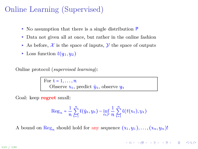 Slide: Online Learning (Supervised)
No assumption that there is a single distribution P Data not given all at once, but rather in the online fashion As before, X is the space of inputs, Y the space of outputs Loss function (y1 , y2 ) Online protocol (supervised learning): For t = 1, . . . , n  Observe xt , predict yt , observe yt Goal: keep regret small: Regn = 1 n 1 n ( t , yt )  inf y (f(xt ), yt ) fF n t=1 n t=1

A bound on Regn should hold for any sequence (x1 , y1 ), . . . , (xn , yn )!

110 / 130

