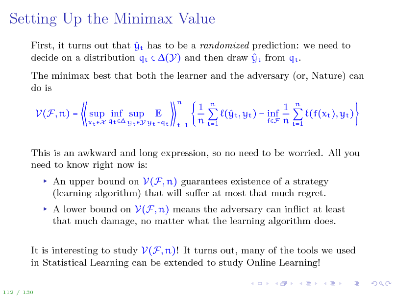 Slide: Setting Up the Minimax Value
 First, it turns out that yt has to be a randomized prediction: we need to  decide on a distribution qt  (Y) and then draw yt from qt . The minimax best that both the learner and the adversary (or, Nature) can do is
n

V(F, n) =

xt X qt  yt Y yt qt

sup inf sup

E

t=1

1 n 1 n ( t , yt )  inf y (f(xt ), yt ) fF n t=1 n t=1

This is an awkward and long expression, so no need to be worried. All you need to know right now is: An upper bound on V(F, n) guarantees existence of a strategy (learning algorithm) that will suer at most that much regret. A lower bound on V(F, n) means the adversary can inict at least that much damage, no matter what the learning algorithm does. It is interesting to study V(F, n)! It turns out, many of the tools we used in Statistical Learning can be extended to study Online Learning!
112 / 130

