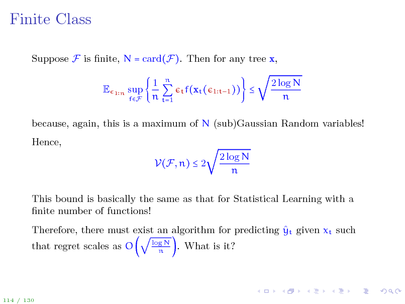 Slide: Finite Class
Suppose F is nite, N = card(F). Then for any tree x, E
1n

sup
fF

1 n n t=1

t f(xt ( 1 t1 ))



2 log N n

because, again, this is a maximum of N (sub)Gaussian Random variables! Hence, V(F, n)  2 2 log N n

This bound is basically the same as that for Statistical Learning with a nite number of functions!  Therefore, there must exist an algorithm for predicting yt given xt such that regret scales as O
log N n

. What is it?

114 / 130

