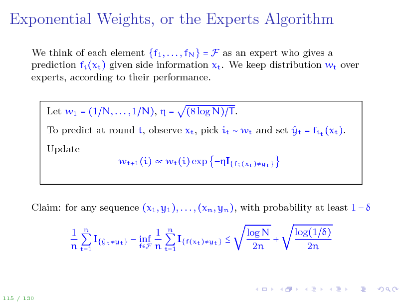 Slide: Exponential Weights, or the Experts Algorithm
We think of each element {f1 , . . . , fN } = F as an expert who gives a prediction fi (xt ) given side information xt . We keep distribution wt over experts, according to their performance. Let w1 = (1 N, . . . , 1 N),  = (8 log N) T .

 To predict at round t, observe xt , pick it  wt and set yt = fit (xt ). Update wt+1 (i)  wt (i) exp I{fi (xt )yt }

Claim: for any sequence (x1 , y1 ), . . . , (xn , yn ), with probability at least 1   1 n 1 n I{ t yt }  inf I{f(xt )yt }  y fF n t=1 n t=1 log N + 2n log(1 ) 2n

115 / 130

