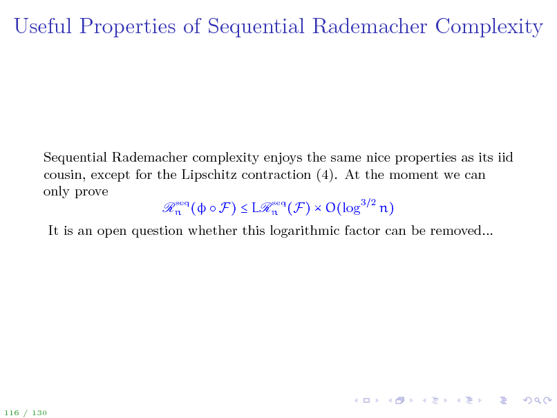 Slide: Useful Properties of Sequential Rademacher Complexity

Sequential Rademacher complexity enjoys the same nice properties as its iid cousin, except for the Lipschitz contraction (4). At the moment we can only prove seq seq Rn (  F)  LRn (F)  O(log3 2 n) It is an open question whether this logarithmic factor can be removed...

116 / 130

