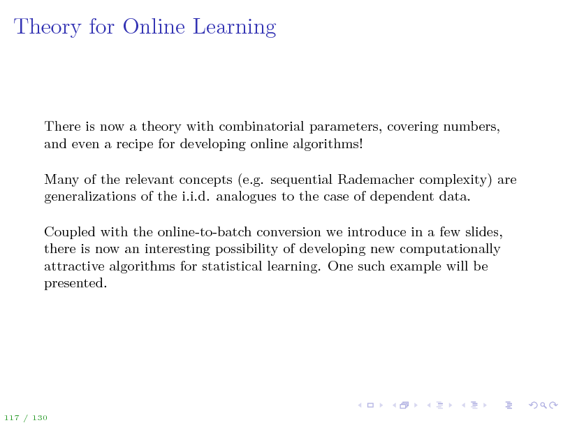 Slide: Theory for Online Learning

There is now a theory with combinatorial parameters, covering numbers, and even a recipe for developing online algorithms! Many of the relevant concepts (e.g. sequential Rademacher complexity) are generalizations of the i.i.d. analogues to the case of dependent data. Coupled with the online-to-batch conversion we introduce in a few slides, there is now an interesting possibility of developing new computationally attractive algorithms for statistical learning. One such example will be presented.

117 / 130

