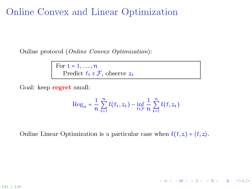 Slide: Online Convex and Linear Optimization

Online protocol (Online Convex Optimization): For t = 1, . . . , n Predict ft  F, observe zt Goal: keep regret small: Regn = 1 n 1 n (ft , zt )  inf (f, zt ) fF n t=1 n t=1

Online Linear Optimization is a particular case when (f, z) = f, z .

121 / 130

