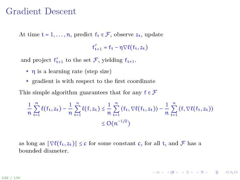 Slide: Gradient Descent
At time t = 1, . . . , n, predict ft  F, observe zt , update
 ft+1 = ft   (ft , zt )  and project ft+1 to the set F, yielding ft+1 .

 is a learning rate (step size) gradient is with respect to the rst coordinate This simple algorithm guarantees that for any f  F 1 n 1 n 1 n 1 n (ft , zt )  (f, zt )  ft ,  (ft , zt )  f,  (ft , zt ) n t=1 n t=1 n t=1 n t=1  O(n1 2 ) as long as  (ft , zt )  c for some constant c, for all t, and F has a bounded diameter.

122 / 130

