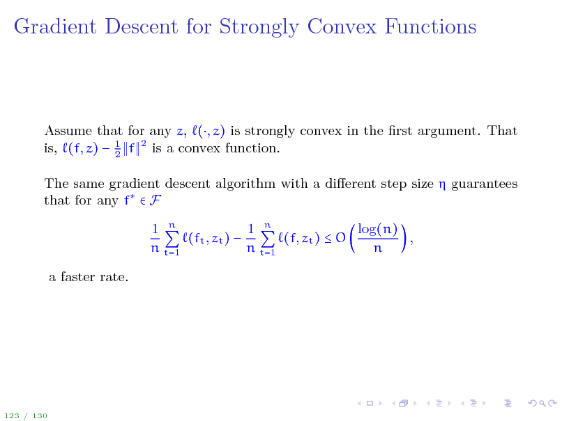 Slide: Gradient Descent for Strongly Convex Functions

Assume that for any z, (, z) is strongly convex in the rst argument. That is, (f, z)  1 f 2 is a convex function. 2 The same gradient descent algorithm with a dierent step size  guarantees that for any f  F log(n) 1 n 1 n (ft , zt )  (f, zt )  O , n t=1 n t=1 n a faster rate.

123 / 130

