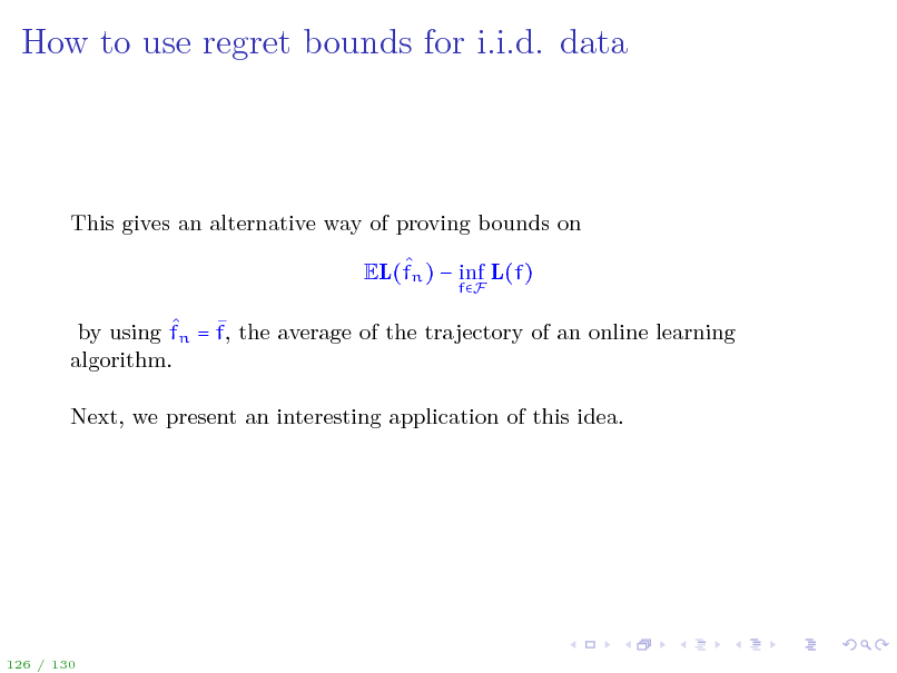 Slide: How to use regret bounds for i.i.d. data

This gives an alternative way of proving bounds on  EL(fn )  inf L(f)
fF

  by using fn = f, the average of the trajectory of an online learning algorithm. Next, we present an interesting application of this idea.

126 / 130

