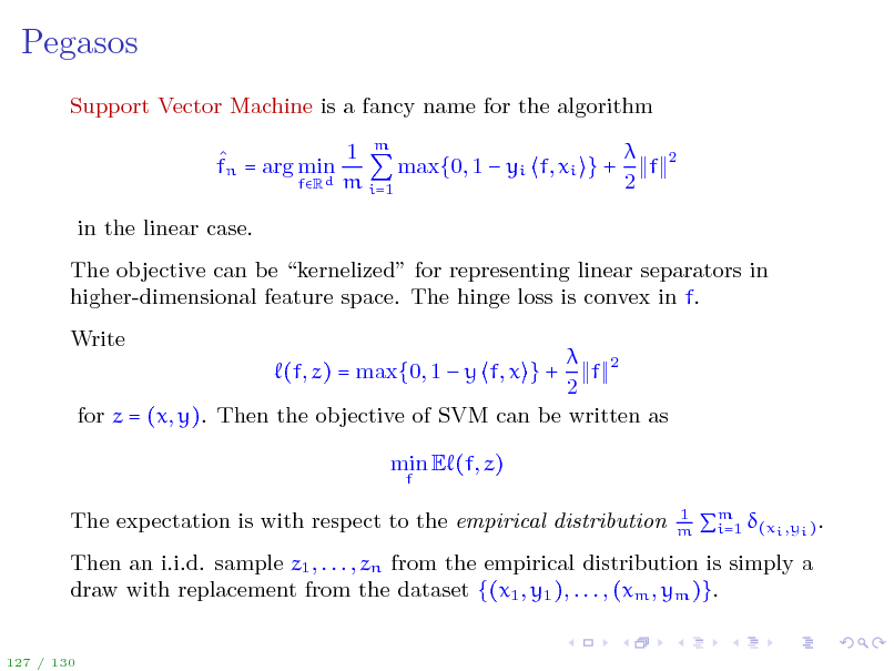 Slide: Pegasos
Support Vector Machine is a fancy name for the algorithm  1 m  max{0, 1  yi f, xi } + f fn = arg min d m 2 fR i=1 in the linear case. The objective can be kernelized for representing linear separators in higher-dimensional feature space. The hinge loss is convex in f. Write  2 f 2 for z = (x, y). Then the objective of SVM can be written as (f, z) = max{0, 1  y f, x } + min E (f, z)
f 2

The expectation is with respect to the empirical distribution

1 m

i=1 (xi ,yi ) .

m

Then an i.i.d. sample z1 , . . . , zn from the empirical distribution is simply a draw with replacement from the dataset {(x1 , y1 ), . . . , (xm , ym )}.
127 / 130

