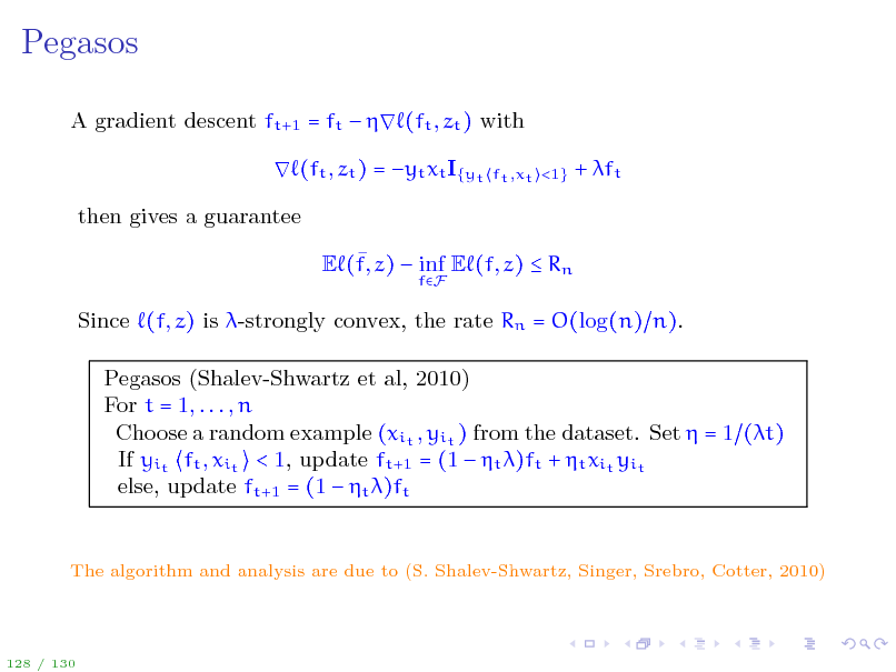 Slide: Pegasos
A gradient descent ft+1 = ft   (ft , zt ) with  (ft , zt ) = yt xt I{yt then gives a guarantee  E (f, z)  inf E (f, z)  Rn
fF ft ,xt <1}

+ ft

Since (f, z) is -strongly convex, the rate Rn = O(log(n) n). Pegasos (Shalev-Shwartz et al, 2010) For t = 1, . . . , n Choose a random example (xit , yit ) from the dataset. Set  = 1 (t) If yit ft , xit < 1, update ft+1 = (1  t )ft + t xit yit else, update ft+1 = (1  t )ft

The algorithm and analysis are due to (S. Shalev-Shwartz, Singer, Srebro, Cotter, 2010)

128 / 130

