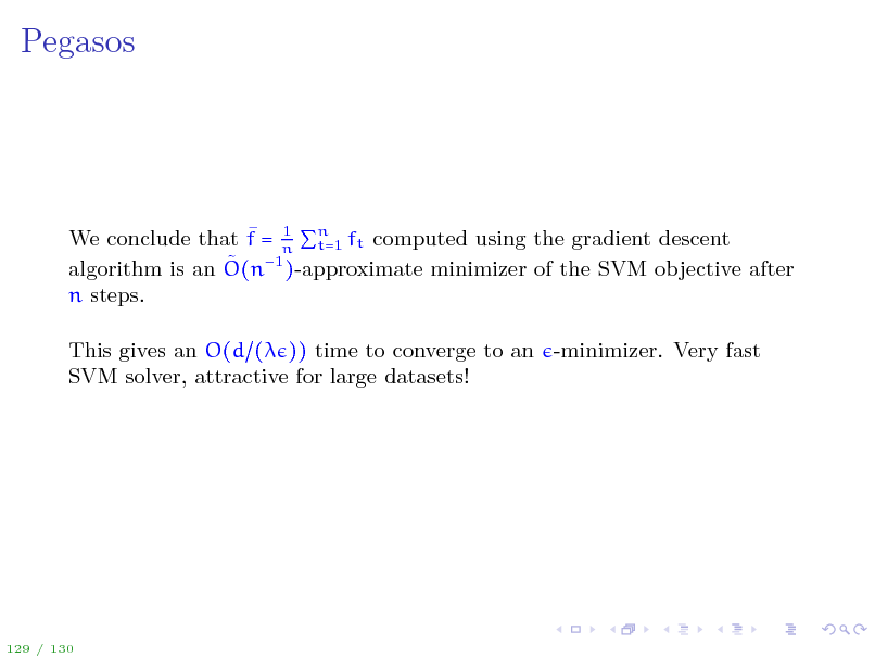 Slide: Pegasos

 1 t=1 We conclude that f = n n ft computed using the gradient descent  1 )-approximate minimizer of the SVM objective after algorithm is an O(n n steps. This gives an O(d ( )) time to converge to an -minimizer. Very fast SVM solver, attractive for large datasets!

129 / 130

