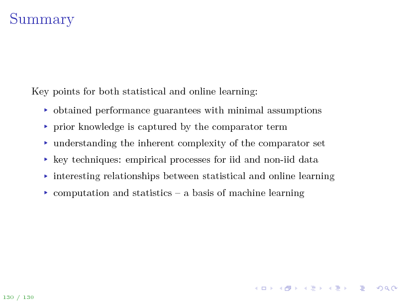 Slide: Summary

Key points for both statistical and online learning: obtained performance guarantees with minimal assumptions prior knowledge is captured by the comparator term understanding the inherent complexity of the comparator set key techniques: empirical processes for iid and non-iid data interesting relationships between statistical and online learning computation and statistics  a basis of machine learning

130 / 130

