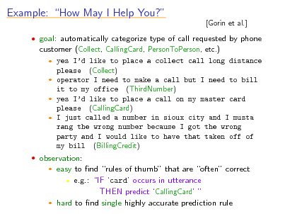Slide: Example: How May I Help You?

[Gorin et al.]

 goal: automatically categorize type of call requested by phone customer (Collect, CallingCard, PersonToPerson, etc.)  yes Id like to place a collect call long distance please (Collect)  operator I need to make a call but I need to bill it to my office (ThirdNumber)  yes Id like to place a call on my master card please (CallingCard)  I just called a number in sioux city and I musta rang the wrong number because I got the wrong party and I would like to have that taken off of my bill (BillingCredit)  observation:

easy to nd rules of thumb that are often correct  e.g.: IF card occurs in utterance THEN predict CallingCard   hard to nd single highly accurate prediction rule


