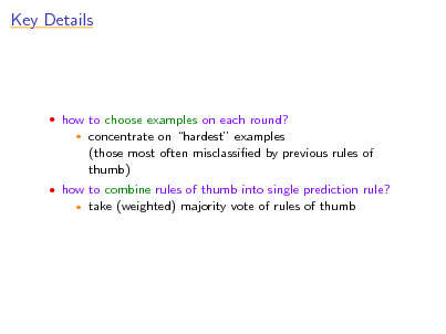 Slide: Key Details

 how to choose examples on each round?


concentrate on hardest examples (those most often misclassied by previous rules of thumb) take (weighted) majority vote of rules of thumb

 how to combine rules of thumb into single prediction rule?


